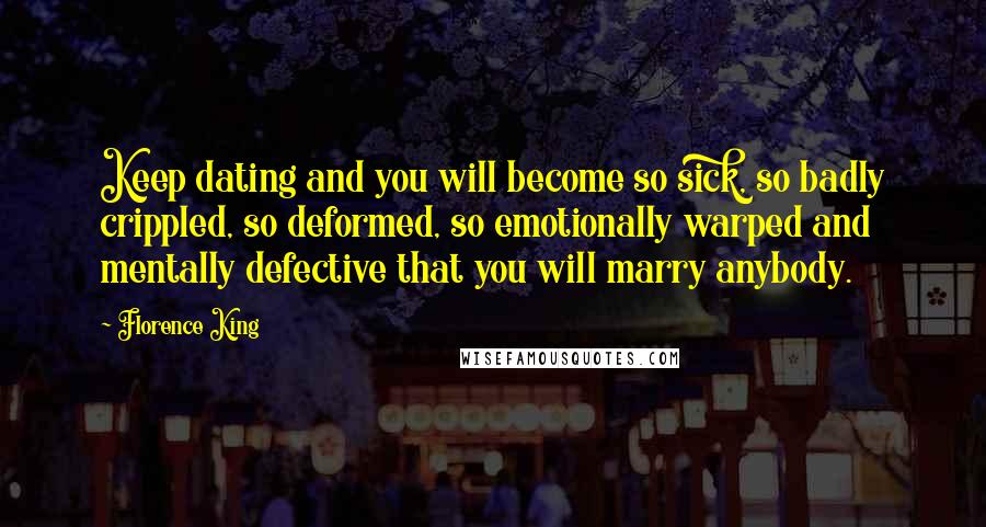 Florence King Quotes: Keep dating and you will become so sick, so badly crippled, so deformed, so emotionally warped and mentally defective that you will marry anybody.