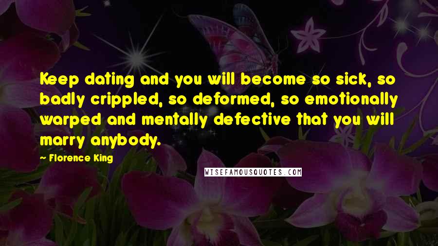 Florence King Quotes: Keep dating and you will become so sick, so badly crippled, so deformed, so emotionally warped and mentally defective that you will marry anybody.