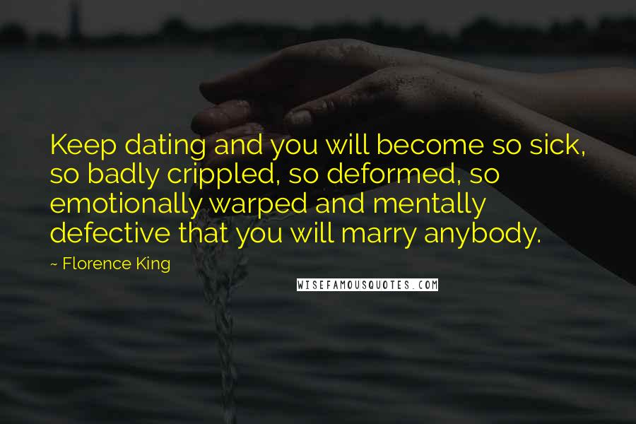 Florence King Quotes: Keep dating and you will become so sick, so badly crippled, so deformed, so emotionally warped and mentally defective that you will marry anybody.