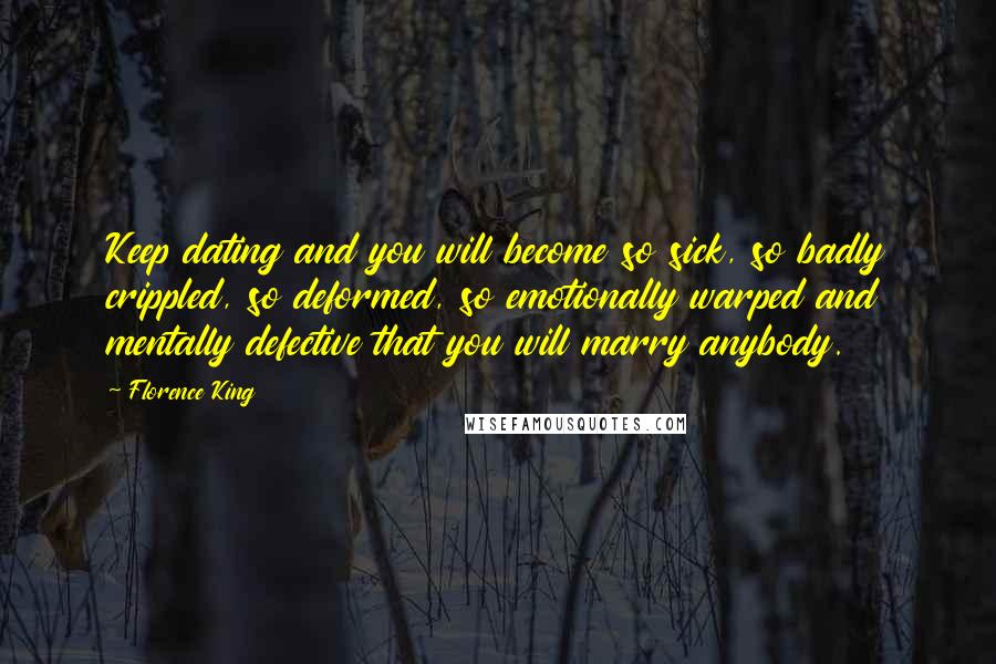 Florence King Quotes: Keep dating and you will become so sick, so badly crippled, so deformed, so emotionally warped and mentally defective that you will marry anybody.