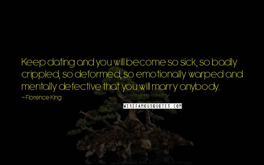 Florence King Quotes: Keep dating and you will become so sick, so badly crippled, so deformed, so emotionally warped and mentally defective that you will marry anybody.