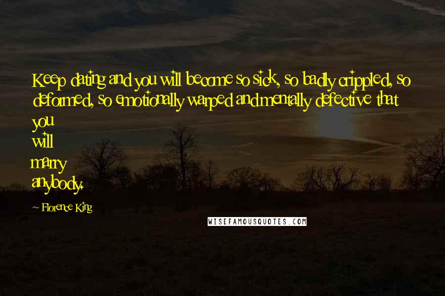 Florence King Quotes: Keep dating and you will become so sick, so badly crippled, so deformed, so emotionally warped and mentally defective that you will marry anybody.