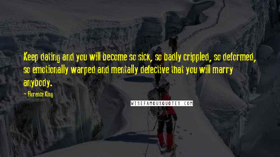 Florence King Quotes: Keep dating and you will become so sick, so badly crippled, so deformed, so emotionally warped and mentally defective that you will marry anybody.