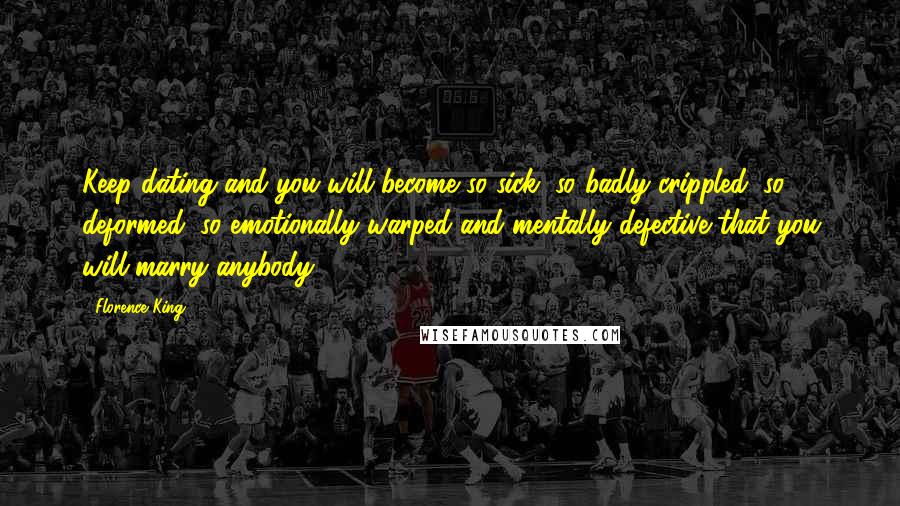 Florence King Quotes: Keep dating and you will become so sick, so badly crippled, so deformed, so emotionally warped and mentally defective that you will marry anybody.