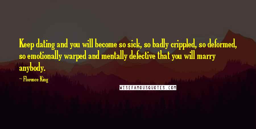 Florence King Quotes: Keep dating and you will become so sick, so badly crippled, so deformed, so emotionally warped and mentally defective that you will marry anybody.