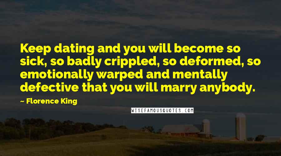 Florence King Quotes: Keep dating and you will become so sick, so badly crippled, so deformed, so emotionally warped and mentally defective that you will marry anybody.