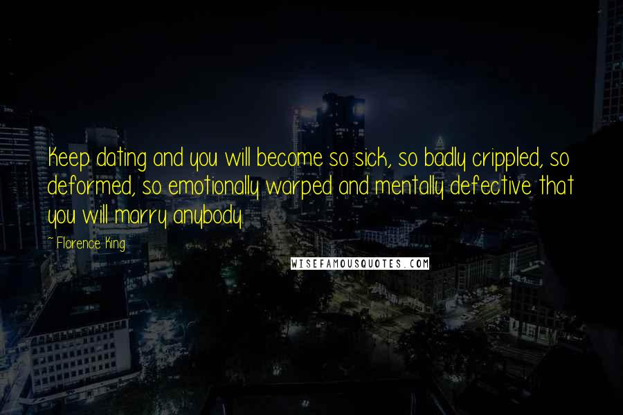 Florence King Quotes: Keep dating and you will become so sick, so badly crippled, so deformed, so emotionally warped and mentally defective that you will marry anybody.