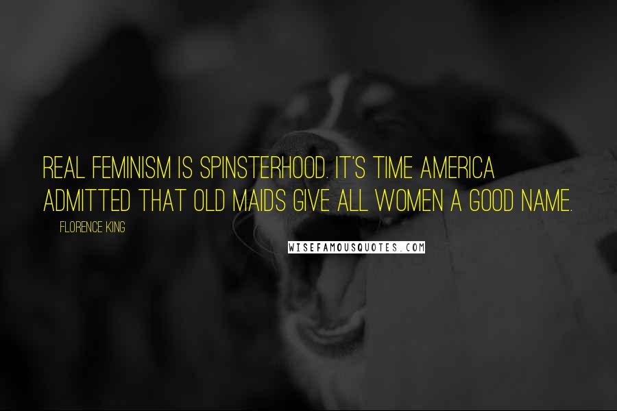 Florence King Quotes: Real feminism is spinsterhood. It's time America admitted that old maids give all women a good name.