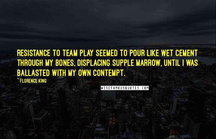 Florence King Quotes: Resistance to team play seemed to pour like wet cement through my bones, displacing supple marrow, until I was ballasted with my own contempt.