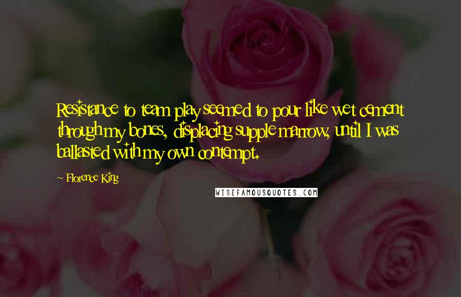 Florence King Quotes: Resistance to team play seemed to pour like wet cement through my bones, displacing supple marrow, until I was ballasted with my own contempt.