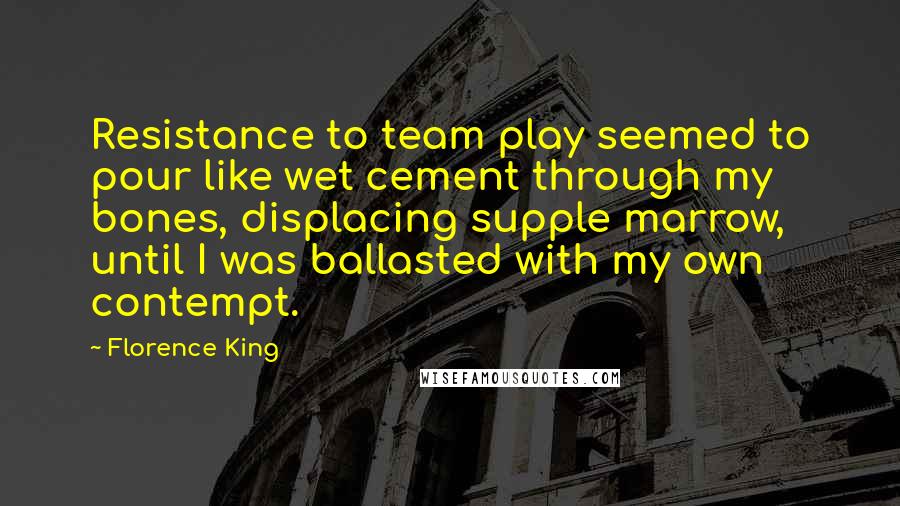 Florence King Quotes: Resistance to team play seemed to pour like wet cement through my bones, displacing supple marrow, until I was ballasted with my own contempt.