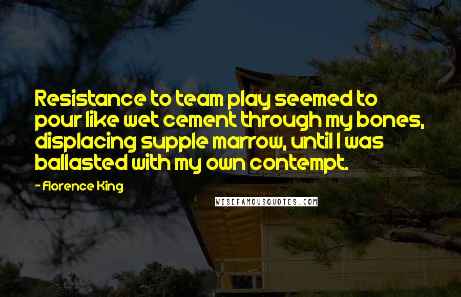 Florence King Quotes: Resistance to team play seemed to pour like wet cement through my bones, displacing supple marrow, until I was ballasted with my own contempt.