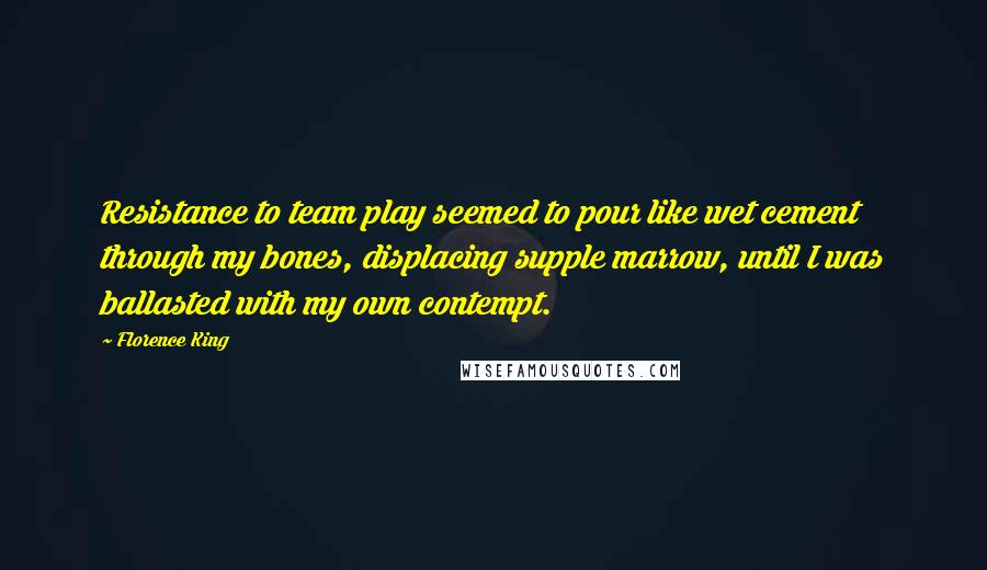 Florence King Quotes: Resistance to team play seemed to pour like wet cement through my bones, displacing supple marrow, until I was ballasted with my own contempt.