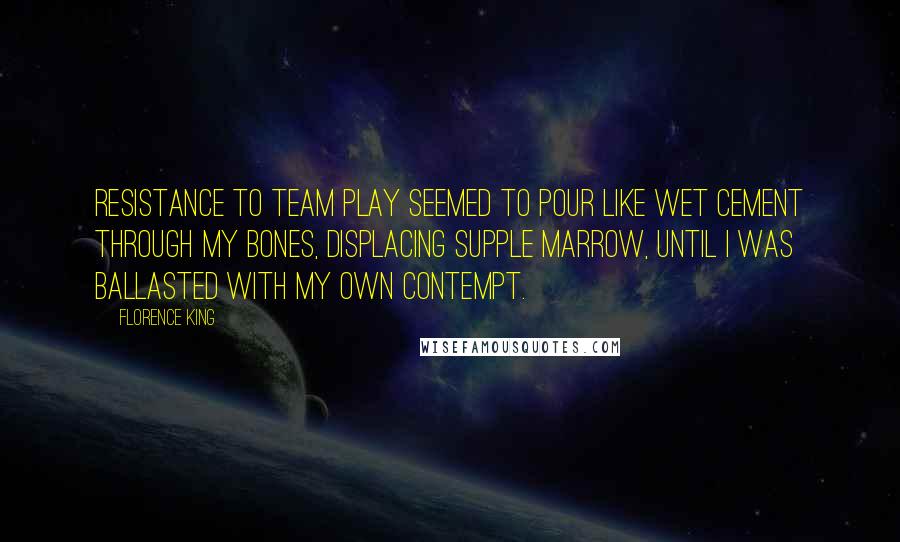 Florence King Quotes: Resistance to team play seemed to pour like wet cement through my bones, displacing supple marrow, until I was ballasted with my own contempt.