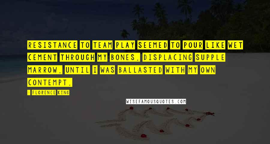 Florence King Quotes: Resistance to team play seemed to pour like wet cement through my bones, displacing supple marrow, until I was ballasted with my own contempt.