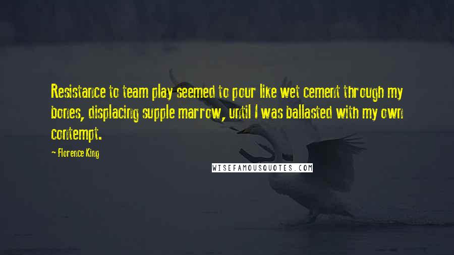 Florence King Quotes: Resistance to team play seemed to pour like wet cement through my bones, displacing supple marrow, until I was ballasted with my own contempt.