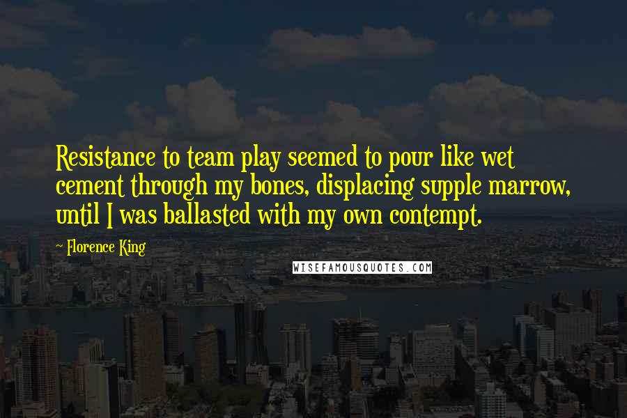 Florence King Quotes: Resistance to team play seemed to pour like wet cement through my bones, displacing supple marrow, until I was ballasted with my own contempt.