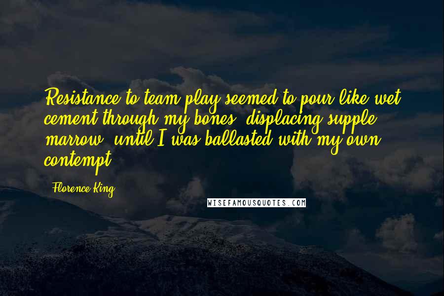 Florence King Quotes: Resistance to team play seemed to pour like wet cement through my bones, displacing supple marrow, until I was ballasted with my own contempt.