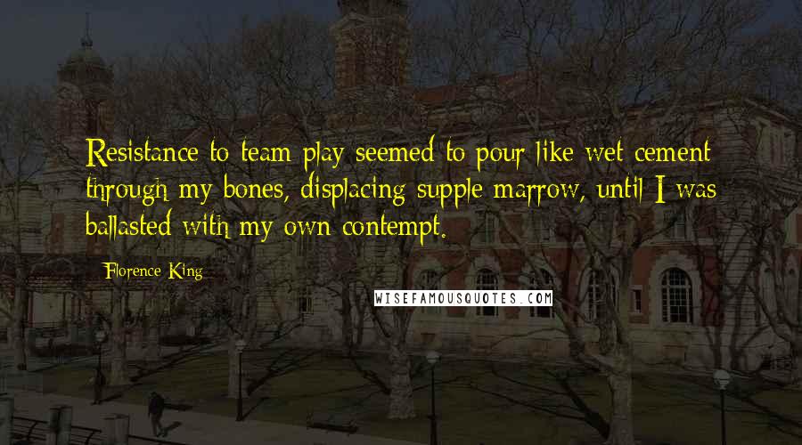 Florence King Quotes: Resistance to team play seemed to pour like wet cement through my bones, displacing supple marrow, until I was ballasted with my own contempt.