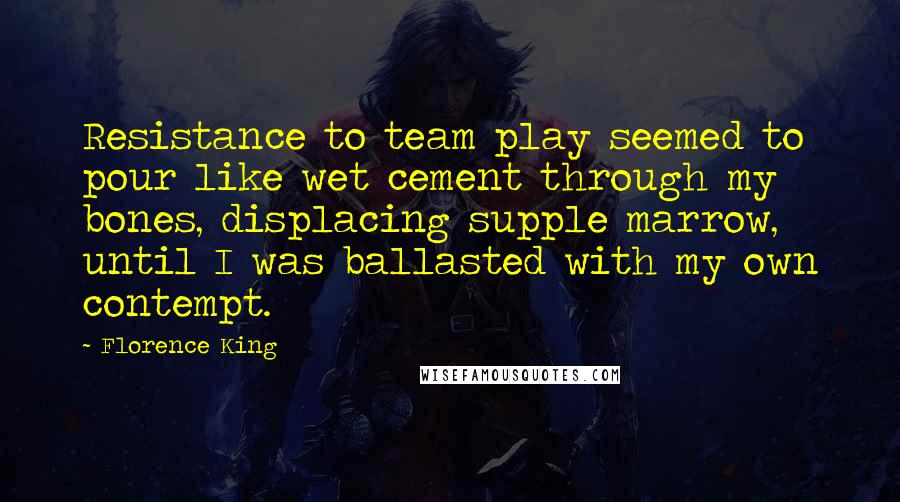 Florence King Quotes: Resistance to team play seemed to pour like wet cement through my bones, displacing supple marrow, until I was ballasted with my own contempt.