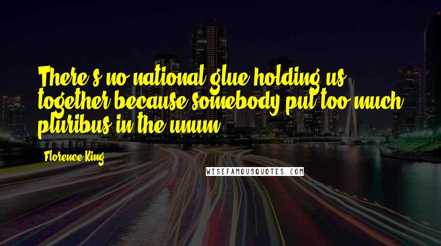 Florence King Quotes: There's no national glue holding us together because somebody put too much pluribus in the unum.