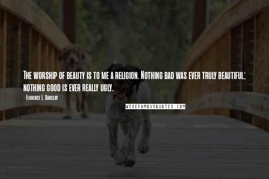 Florence L. Barclay Quotes: The worship of beauty is to me a religion. Nothing bad was ever truly beautiful; nothing good is ever really ugly.