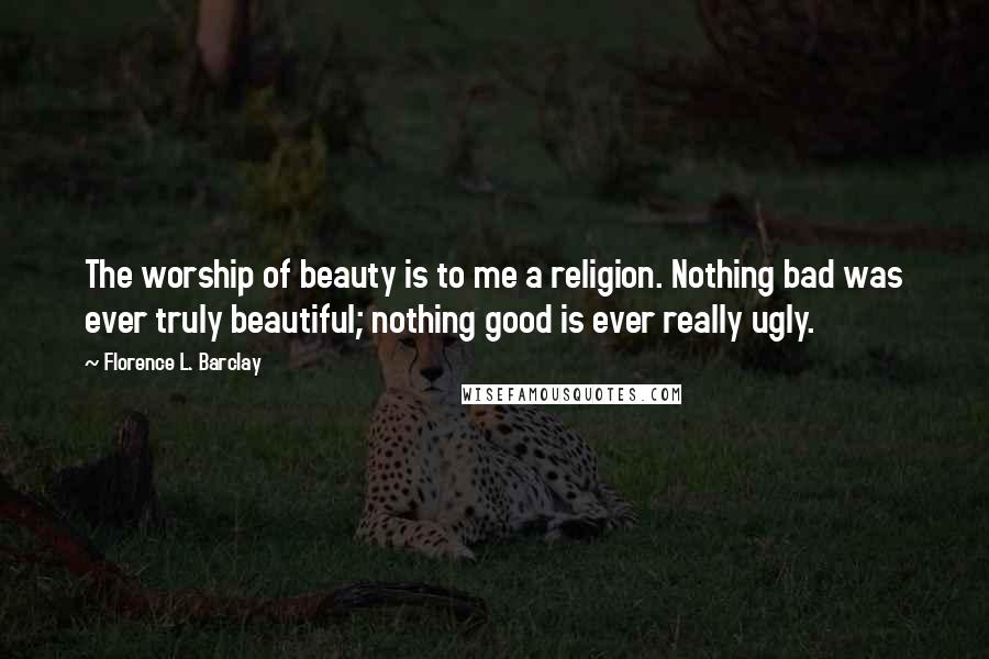 Florence L. Barclay Quotes: The worship of beauty is to me a religion. Nothing bad was ever truly beautiful; nothing good is ever really ugly.