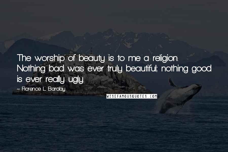 Florence L. Barclay Quotes: The worship of beauty is to me a religion. Nothing bad was ever truly beautiful; nothing good is ever really ugly.