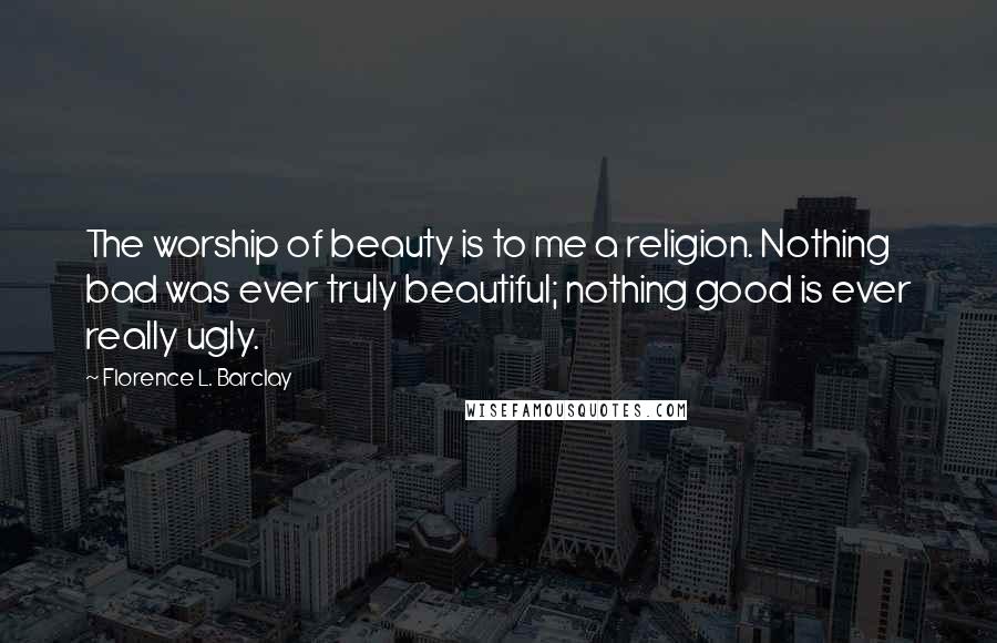 Florence L. Barclay Quotes: The worship of beauty is to me a religion. Nothing bad was ever truly beautiful; nothing good is ever really ugly.