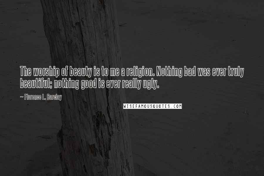 Florence L. Barclay Quotes: The worship of beauty is to me a religion. Nothing bad was ever truly beautiful; nothing good is ever really ugly.