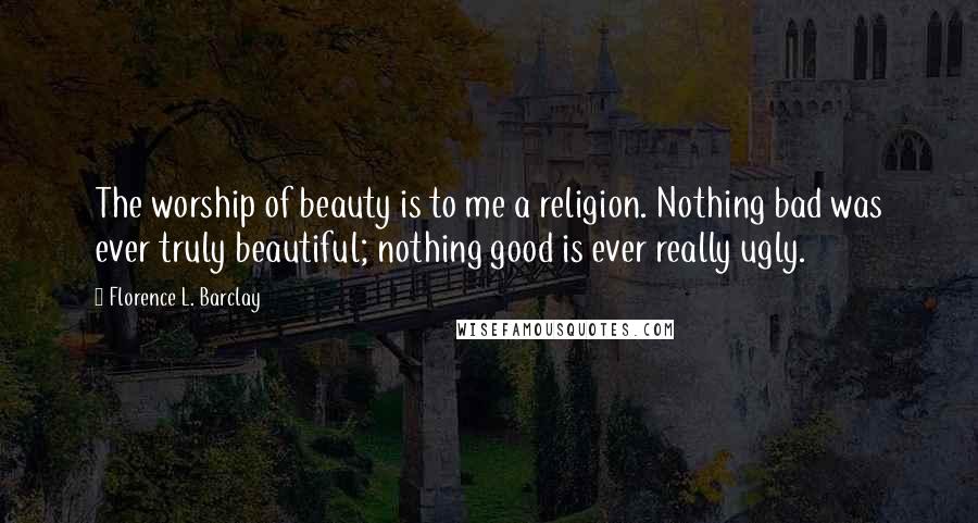 Florence L. Barclay Quotes: The worship of beauty is to me a religion. Nothing bad was ever truly beautiful; nothing good is ever really ugly.