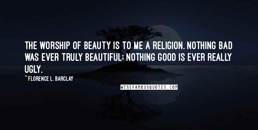 Florence L. Barclay Quotes: The worship of beauty is to me a religion. Nothing bad was ever truly beautiful; nothing good is ever really ugly.