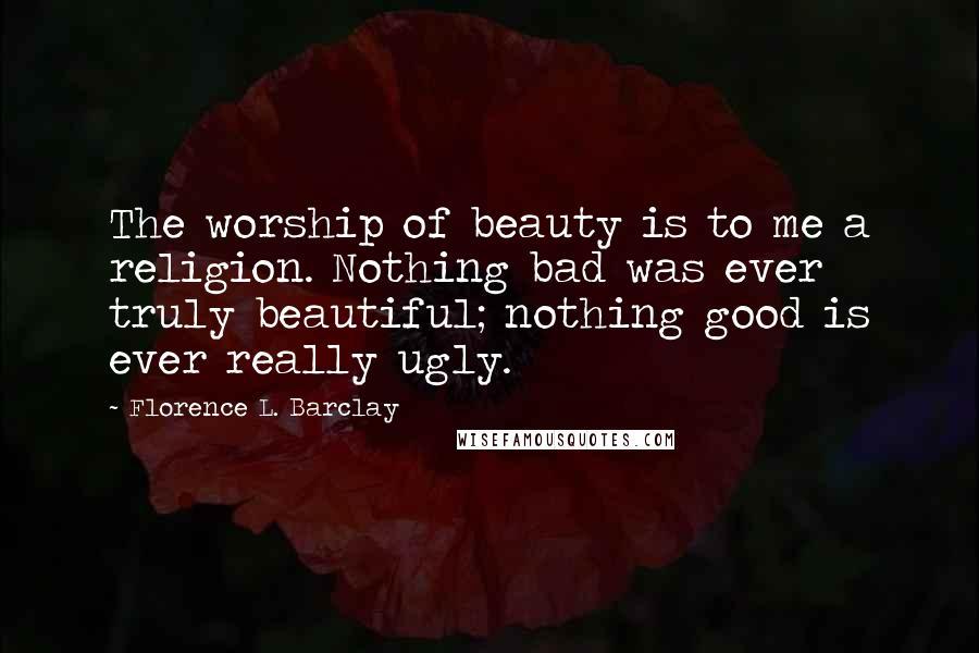 Florence L. Barclay Quotes: The worship of beauty is to me a religion. Nothing bad was ever truly beautiful; nothing good is ever really ugly.