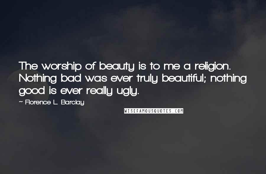 Florence L. Barclay Quotes: The worship of beauty is to me a religion. Nothing bad was ever truly beautiful; nothing good is ever really ugly.