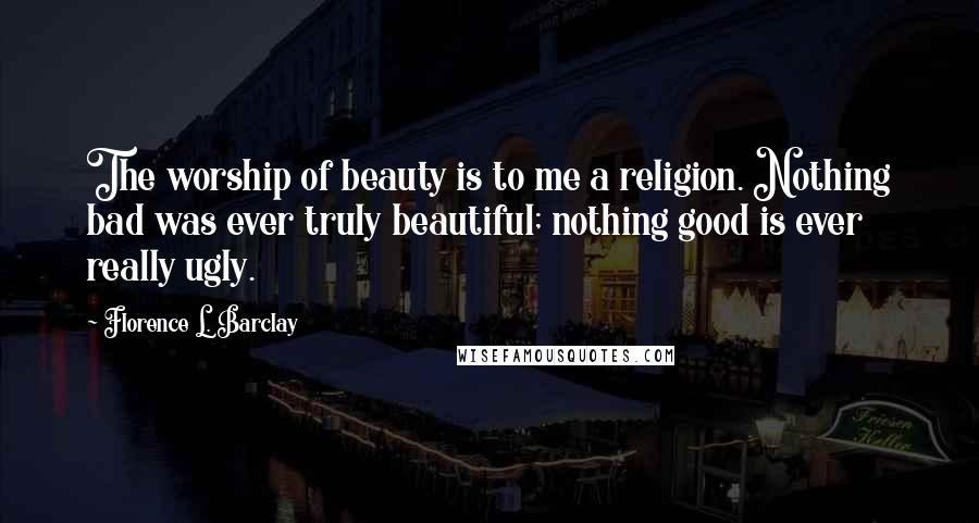 Florence L. Barclay Quotes: The worship of beauty is to me a religion. Nothing bad was ever truly beautiful; nothing good is ever really ugly.