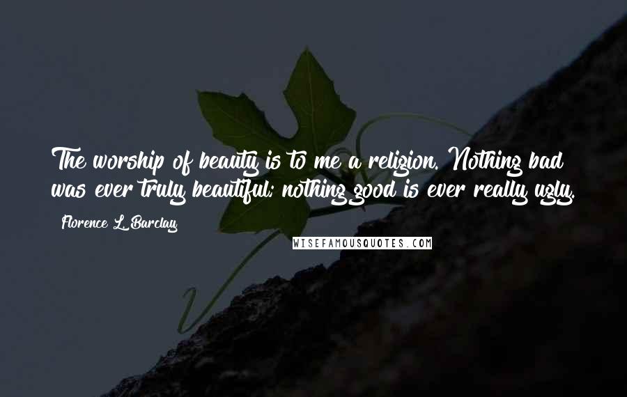 Florence L. Barclay Quotes: The worship of beauty is to me a religion. Nothing bad was ever truly beautiful; nothing good is ever really ugly.