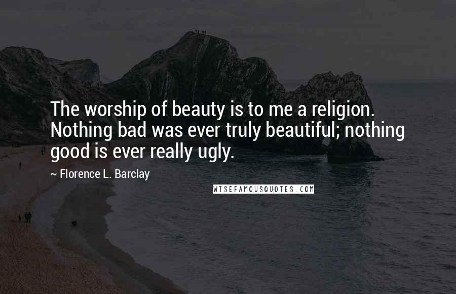 Florence L. Barclay Quotes: The worship of beauty is to me a religion. Nothing bad was ever truly beautiful; nothing good is ever really ugly.