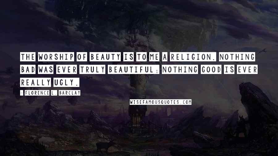 Florence L. Barclay Quotes: The worship of beauty is to me a religion. Nothing bad was ever truly beautiful; nothing good is ever really ugly.