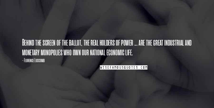 Florence Luscomb Quotes: Behind the screen of the ballot, the real holders of power ... are the great industrial and monetary monopolies who own our national economic life.