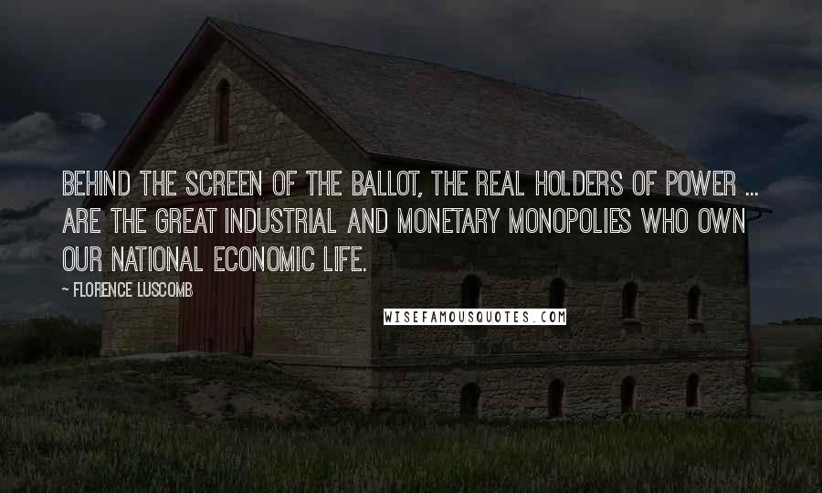 Florence Luscomb Quotes: Behind the screen of the ballot, the real holders of power ... are the great industrial and monetary monopolies who own our national economic life.