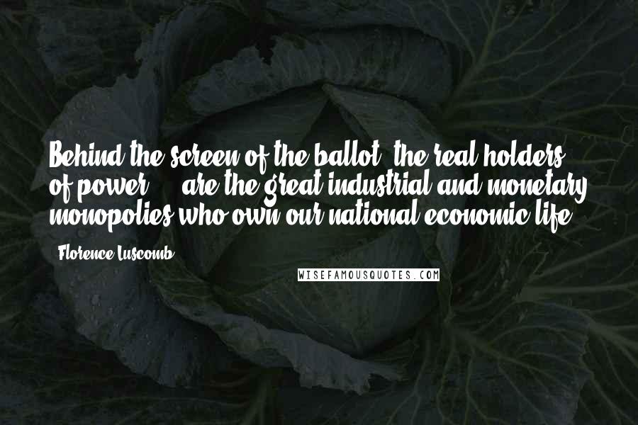 Florence Luscomb Quotes: Behind the screen of the ballot, the real holders of power ... are the great industrial and monetary monopolies who own our national economic life.