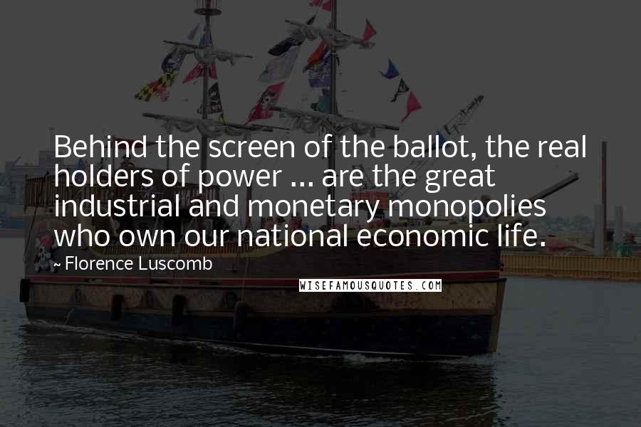 Florence Luscomb Quotes: Behind the screen of the ballot, the real holders of power ... are the great industrial and monetary monopolies who own our national economic life.