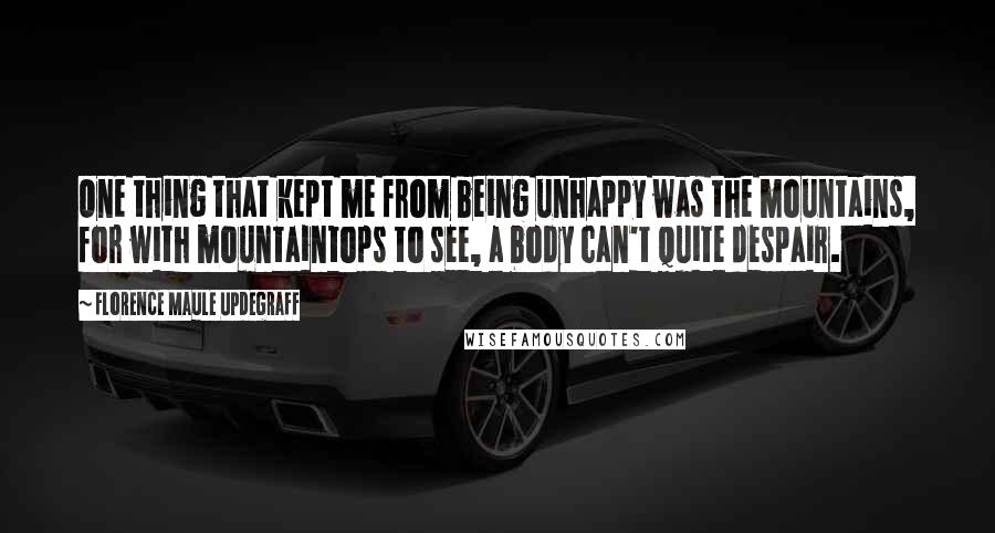 Florence Maule Updegraff Quotes: One thing that kept me from being unhappy was the mountains, for with mountaintops to see, a body can't quite despair.