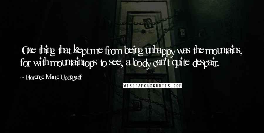 Florence Maule Updegraff Quotes: One thing that kept me from being unhappy was the mountains, for with mountaintops to see, a body can't quite despair.