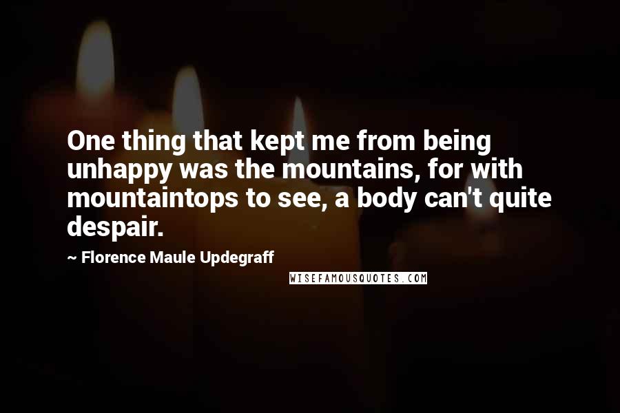 Florence Maule Updegraff Quotes: One thing that kept me from being unhappy was the mountains, for with mountaintops to see, a body can't quite despair.