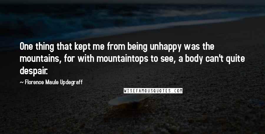 Florence Maule Updegraff Quotes: One thing that kept me from being unhappy was the mountains, for with mountaintops to see, a body can't quite despair.