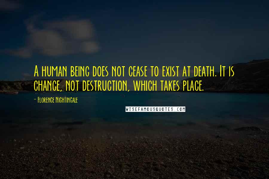 Florence Nightingale Quotes: A human being does not cease to exist at death. It is change, not destruction, which takes place.