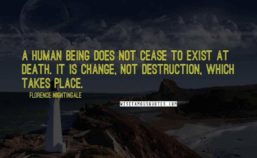 Florence Nightingale Quotes: A human being does not cease to exist at death. It is change, not destruction, which takes place.