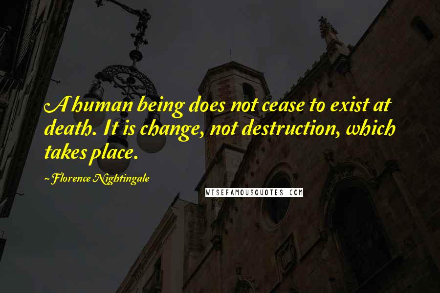 Florence Nightingale Quotes: A human being does not cease to exist at death. It is change, not destruction, which takes place.