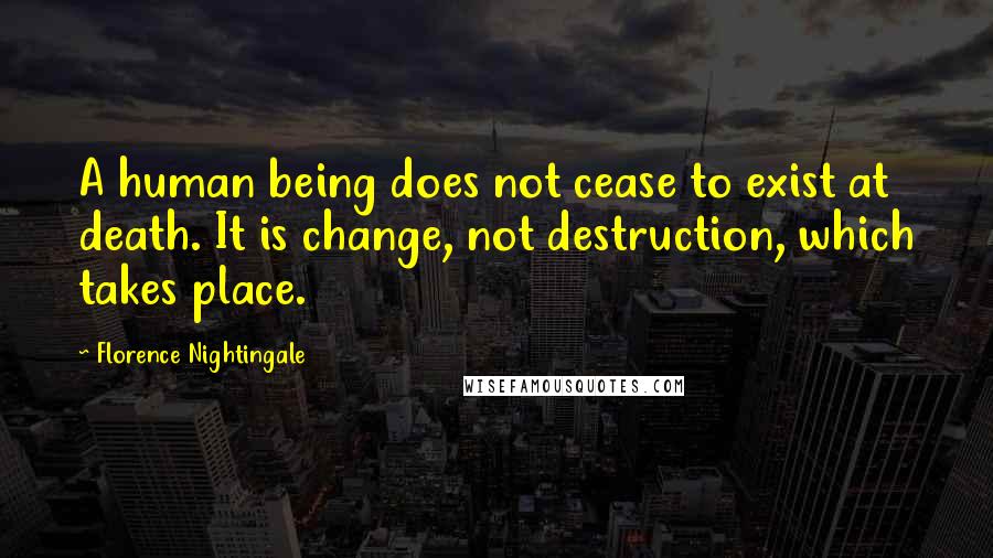 Florence Nightingale Quotes: A human being does not cease to exist at death. It is change, not destruction, which takes place.